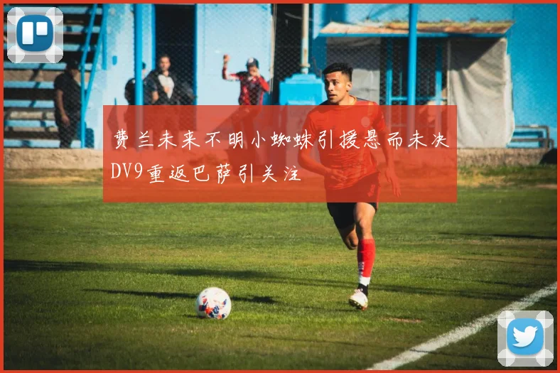 费兰未来不明小蜘蛛引援悬而未决DV9重返巴萨引关注