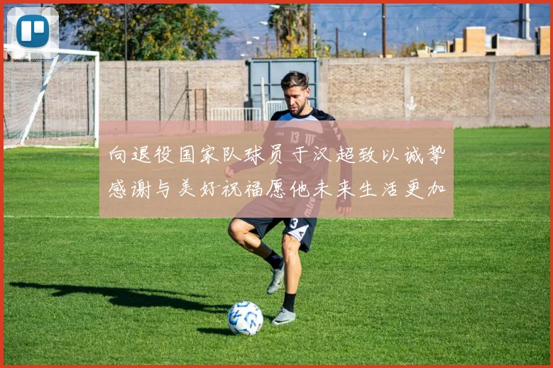 向退役国家队球员于汉超致以诚挚感谢与美好祝福愿他未来生活更加精彩