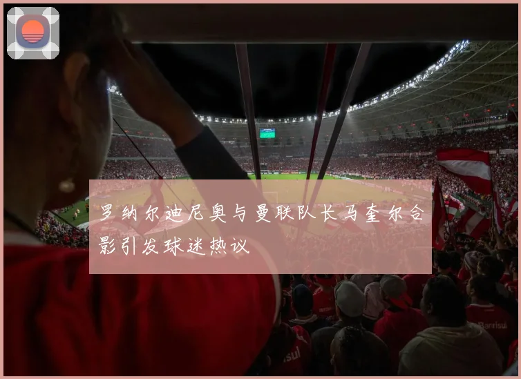 罗纳尔迪尼奥与曼联队长马奎尔合影引发球迷热议