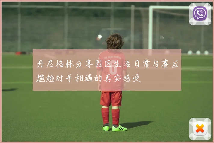 丹尼格林分享园区生活日常与赛后尴尬对手相遇的真实感受