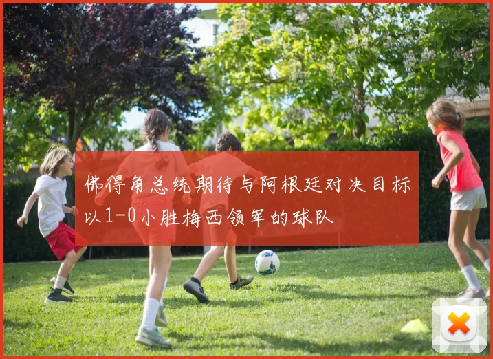 佛得角总统期待与阿根廷对决目标以1-0小胜梅西领军的球队