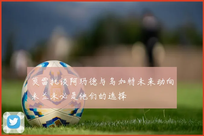 莫雷托谈阿玛德与乌加特未来动向米兰未必是他们的选择