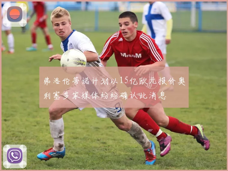 弗洛伦蒂诺计划以15亿欧元报价奥利塞多家媒体纷纷确认此消息