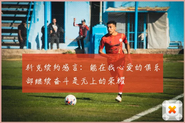科克续约感言:能在我心爱的俱乐部继续奋斗是无上的荣耀