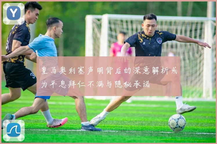 皇马奥利塞声明背后的深意解析或为平息拜仁不满与隐秘承诺