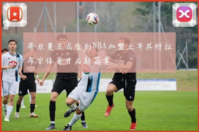 蒂尔曼正式告别NBA加盟土耳其特拉布宗体育开启新篇章