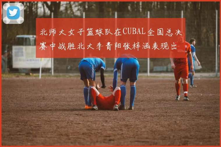 北师大女子篮球队在CUBAL全国总决赛中战胜北大李青阳张梓涵表现出色助力胜利