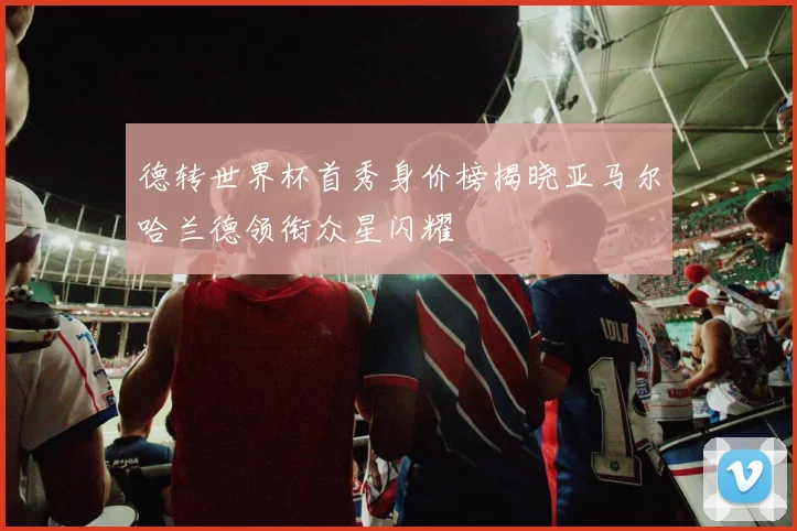 德转世界杯首秀身价榜揭晓亚马尔哈兰德领衔众星闪耀