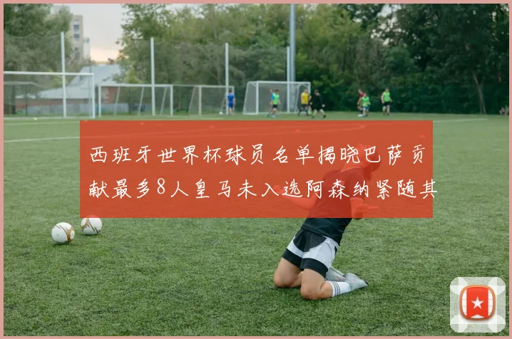 西班牙世界杯球员名单揭晓巴萨贡献最多8人皇马未入选阿森纳紧随其后3人并列第二