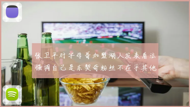张卫平对字母哥加盟湖人发表看法强调自己是东契奇粉丝不在乎其他球员动态