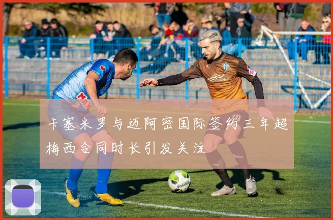卡塞米罗与迈阿密国际签约三年超梅西合同时长引发关注