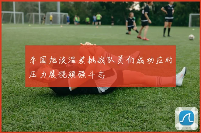 李国旭谈温差挑战队员们成功应对压力展现顽强斗志
