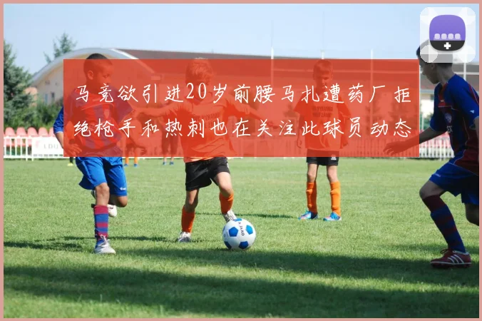 马竞欲引进20岁前腰马扎遭药厂拒绝枪手和热刺也在关注此球员动态