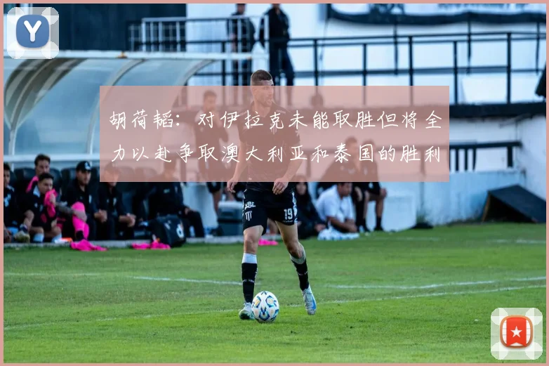 胡荷韬：对伊拉克未能取胜但将全力以赴争取澳大利亚和泰国的胜利