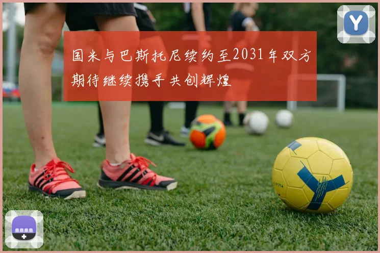 国米与巴斯托尼续约至2031年双方期待继续携手共创辉煌