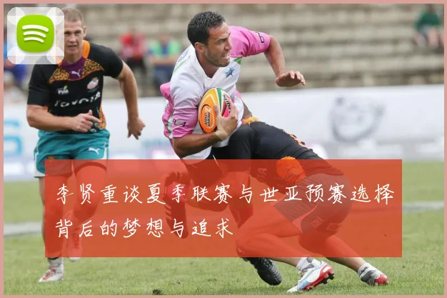李贤重谈夏季联赛与世亚预赛选择背后的梦想与追求