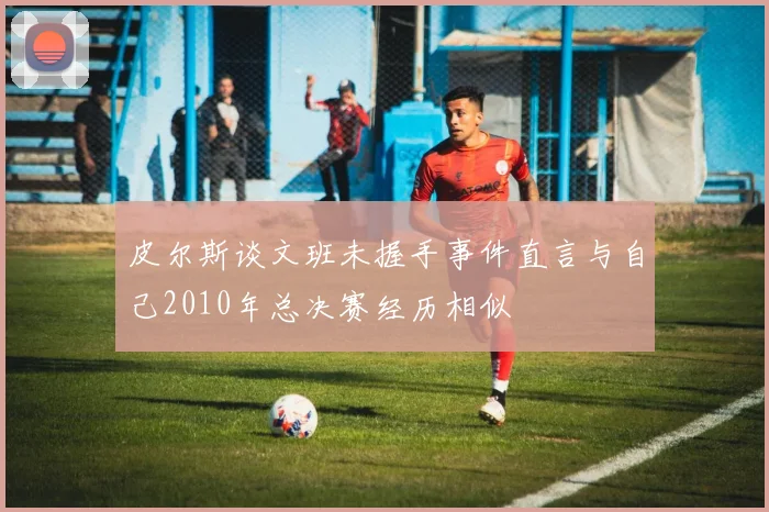 皮尔斯谈文班未握手事件直言与自己2010年总决赛经历相似