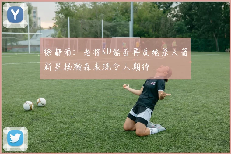 徐静雨：老将KD能否再度绝杀火箭新星杨瀚森表现令人期待