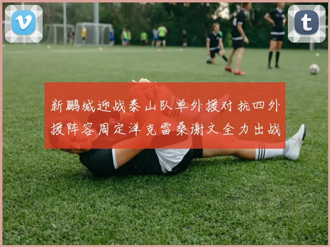 新鹏城迎战泰山队单外援对抗四外援阵容周定洋克雷桑谢文全力出战