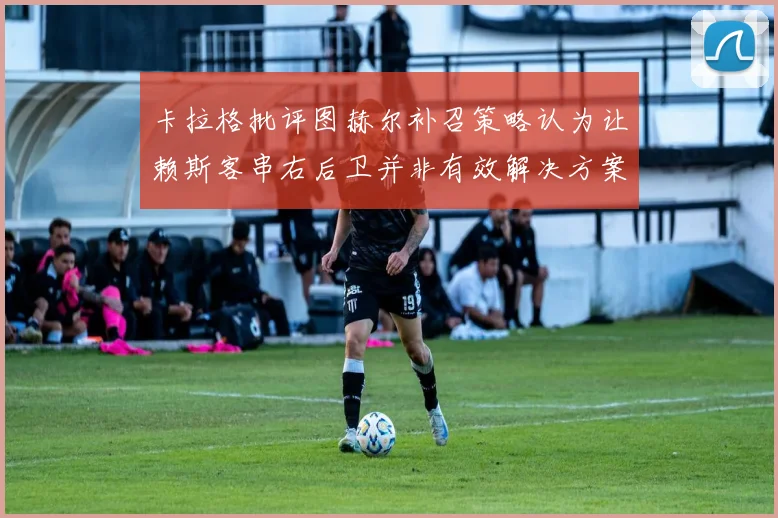 卡拉格批评图赫尔补召策略认为让赖斯客串右后卫并非有效解决方案