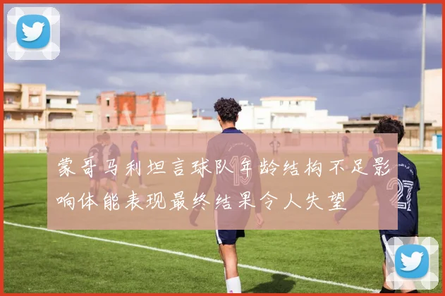 蒙哥马利坦言球队年龄结构不足影响体能表现最终结果令人失望