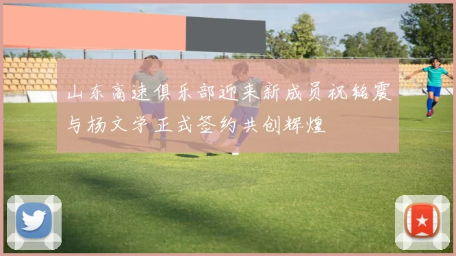 山东高速俱乐部迎来新成员祝铭震与杨文学正式签约共创辉煌