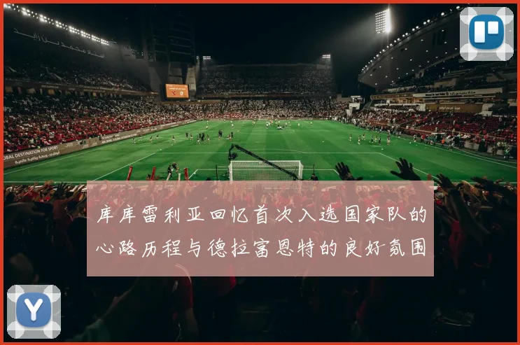 库库雷利亚回忆首次入选国家队的心路历程与德拉富恩特的良好氛围