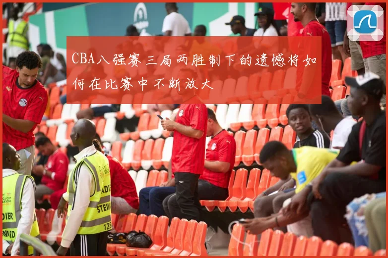 CBA八强赛三局两胜制下的遗憾将如何在比赛中不断放大